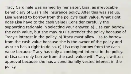 Tracy Cardinale was named by her sister, Lisa, as irrevocable beneficiary of Lisa's life insurance policy. After this was set up, Lisa wanted to borrow from the policy's cash value. What right does Lisa have to the cash value? Consider carefully the supporting rationale in selecting your answer. a) Lisa can borrow the cash value, but she may NOT surrender the policy because of Tracy's interest in the policy. b) Tracy must allow Lisa to borrow from the cash value because she is the owner of the policy and as such has a right to do so. c) Lisa may borrow from the cash value because Tracy has only a contingent interest in the policy. d) Lisa can only borrow from the cash value with Tracy's written approval because she has a conditionally vested interest in the policy.