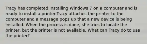 Tracy has completed installing Windows 7 on a computer and is ready to install a printer.Tracy attaches the printer to the computer and a message pops up that a new device is being installed. When the process is done, she tries to locate the printer, but the printer is not available. What can Tracy do to use the printer?