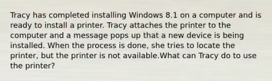 Tracy has completed installing Windows 8.1 on a computer and is ready to install a printer. Tracy attaches the printer to the computer and a message pops up that a new device is being installed. When the process is done, she tries to locate the printer, but the printer is not available.What can Tracy do to use the printer?