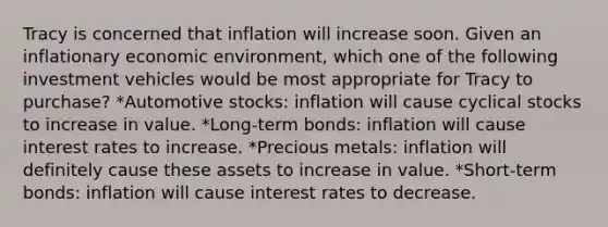 Tracy is concerned that inflation will increase soon. Given an inflationary economic environment, which one of the following investment vehicles would be most appropriate for Tracy to purchase? *Automotive stocks: inflation will cause cyclical stocks to increase in value. *Long-term bonds: inflation will cause interest rates to increase. *Precious metals: inflation will definitely cause these assets to increase in value. *Short-term bonds: inflation will cause interest rates to decrease.