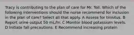 Tracy is contributing to the plan of care for Mr. Toll. Which of the following interventions should the nurse recommend for inclusion in the plan of care? Select all that apply. A Assess for tinnitus. B Report urine output 50 mL/hr. C Monitor blood potassium levels. D Initiate fall precautions. E Recommend increasing protein