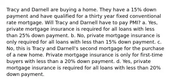 Tracy and Darnell are buying a home. They have a 15% down payment and have qualified for a thirty year fixed conventional rate mortgage. Will Tracy and Darnell have to pay PMI? a. Yes, private mortgage insurance is required for all loans with less than 25% down payment. b. No, private mortgage insurance is only required for all loans with less than 15% down payment. c. No, this is Tracy and Darnell's second mortgage for the purchase of a new home. Private mortgage insurance is only for first-time buyers with less than a 20% down payment. d. Yes, private mortgage insurance is required for all loans with less than 20% down payment.