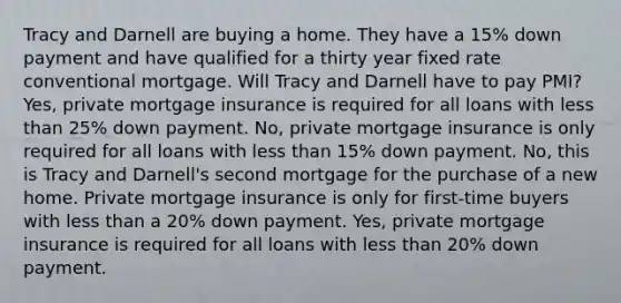 Tracy and Darnell are buying a home. They have a 15% down payment and have qualified for a thirty year fixed rate conventional mortgage. Will Tracy and Darnell have to pay PMI? Yes, private mortgage insurance is required for all loans with less than 25% down payment. No, private mortgage insurance is only required for all loans with less than 15% down payment. No, this is Tracy and Darnell's second mortgage for the purchase of a new home. Private mortgage insurance is only for first-time buyers with less than a 20% down payment. Yes, private mortgage insurance is required for all loans with less than 20% down payment.