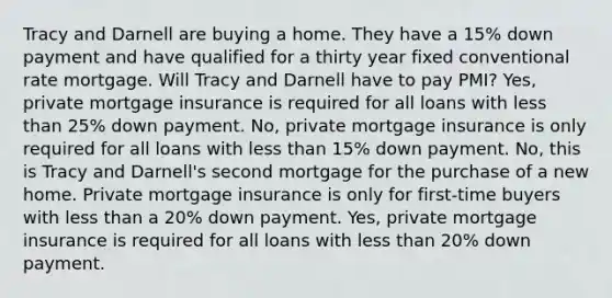 Tracy and Darnell are buying a home. They have a 15% down payment and have qualified for a thirty year fixed conventional rate mortgage. Will Tracy and Darnell have to pay PMI? Yes, private mortgage insurance is required for all loans with less than 25% down payment. No, private mortgage insurance is only required for all loans with less than 15% down payment. No, this is Tracy and Darnell's second mortgage for the purchase of a new home. Private mortgage insurance is only for first-time buyers with less than a 20% down payment. Yes, private mortgage insurance is required for all loans with less than 20% down payment.