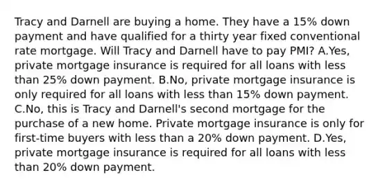 Tracy and Darnell are buying a home. They have a 15% down payment and have qualified for a thirty year fixed conventional rate mortgage. Will Tracy and Darnell have to pay PMI? A.Yes, private mortgage insurance is required for all loans with less than 25% down payment. B.No, private mortgage insurance is only required for all loans with less than 15% down payment. C.No, this is Tracy and Darnell's second mortgage for the purchase of a new home. Private mortgage insurance is only for first-time buyers with less than a 20% down payment. D.Yes, private mortgage insurance is required for all loans with less than 20% down payment.