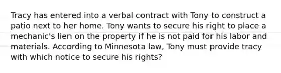 Tracy has entered into a verbal contract with Tony to construct a patio next to her home. Tony wants to secure his right to place a mechanic's lien on the property if he is not paid for his labor and materials. According to Minnesota law, Tony must provide tracy with which notice to secure his rights?