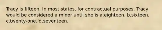 Tracy is fifteen. In most states, for contractual purposes, Tracy would be considered a minor until she is a.eighteen. b.sixteen. c.twenty-one. d.seventeen.