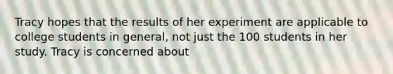 Tracy hopes that the results of her experiment are applicable to college students in general, not just the 100 students in her study. Tracy is concerned about