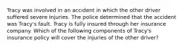 Tracy was involved in an accident in which the other driver suffered severe injuries. The police determined that the accident was Tracy's fault. Tracy is fully insured through her insurance company. Which of the following components of Tracy's insurance policy will cover the injuries of the other driver?