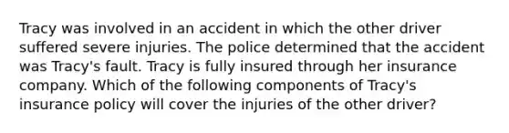 Tracy was involved in an accident in which the other driver suffered severe injuries. The police determined that the accident was Tracy's fault. Tracy is fully insured through her insurance company. Which of the following components of Tracy's insurance policy will cover the injuries of the other driver?