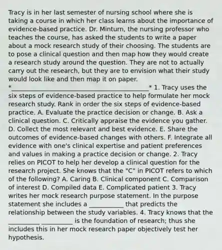 Tracy is in her last semester of nursing school where she is taking a course in which her class learns about the importance of evidence-based practice. Dr. Minturn, the nursing professor who teaches the course, has asked the students to write a paper about a mock research study of their choosing. The students are to pose a clinical question and then map how they would create a research study around the question. They are not to actually carry out the research, but they are to envision what their study would look like and then map it on paper. *____________________________________________* 1. Tracy uses the six steps of evidence-based practice to help formulate her mock research study. Rank in order the six steps of evidence-based practice. A. Evaluate the practice decision or change. B. Ask a clinical question. C. Critically appraise the evidence you gather. D. Collect the most relevant and best evidence. E. Share the outcomes of evidence-based changes with others. F. Integrate all evidence with one's clinical expertise and patient preferences and values in making a practice decision or change. 2. Tracy relies on PICOT to help her develop a clinical question for the research project. She knows that the "C" in PICOT refers to which of the following? A. Caring B. Clinical component C. Comparison of interest D. Compiled data E. Complicated patient 3. Tracy writes her mock research purpose statement. In the purpose statement she includes a ___________ that predicts the relationship between the study variables. 4. Tracy knows that the __________ __________ is the foundation of research; thus she includes this in her mock research paper objectively test her hypothesis.