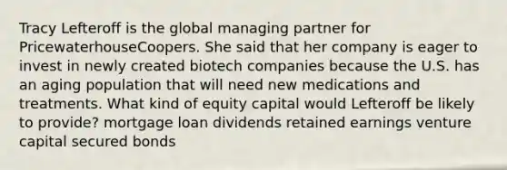 Tracy Lefteroff is the global managing partner for PricewaterhouseCoopers. She said that her company is eager to invest in newly created biotech companies because the U.S. has an aging population that will need new medications and treatments. What kind of equity capital would Lefteroff be likely to provide? mortgage loan dividends retained earnings venture capital secured bonds