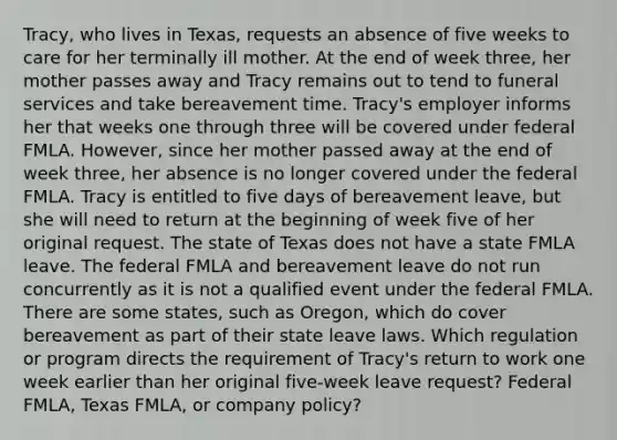 Tracy, who lives in Texas, requests an absence of five weeks to care for her terminally ill mother. At the end of week three, her mother passes away and Tracy remains out to tend to funeral services and take bereavement time. Tracy's employer informs her that weeks one through three will be covered under federal FMLA. However, since her mother passed away at the end of week three, her absence is no longer covered under the federal FMLA. Tracy is entitled to five days of bereavement leave, but she will need to return at the beginning of week five of her original request. The state of Texas does not have a state FMLA leave. The federal FMLA and bereavement leave do not run concurrently as it is not a qualified event under the federal FMLA. There are some states, such as Oregon, which do cover bereavement as part of their state leave laws. Which regulation or program directs the requirement of Tracy's return to work one week earlier than her original five-week leave request? Federal FMLA, Texas FMLA, or company policy?