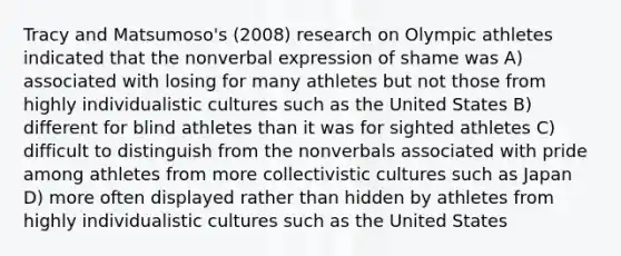 Tracy and Matsumoso's (2008) research on Olympic athletes indicated that the nonverbal expression of shame was A) associated with losing for many athletes but not those from highly individualistic cultures such as the United States B) different for blind athletes than it was for sighted athletes C) difficult to distinguish from the nonverbals associated with pride among athletes from more collectivistic cultures such as Japan D) more often displayed rather than hidden by athletes from highly individualistic cultures such as the United States