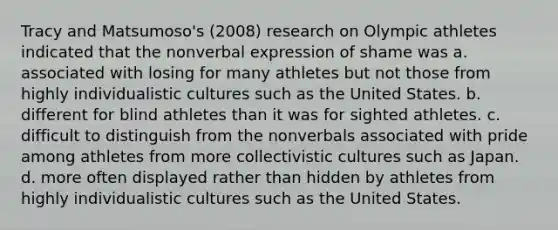 Tracy and Matsumoso's (2008) research on Olympic athletes indicated that the nonverbal expression of shame was a. associated with losing for many athletes but not those from highly individualistic cultures such as the United States. b. different for blind athletes than it was for sighted athletes. c. difficult to distinguish from the nonverbals associated with pride among athletes from more collectivistic cultures such as Japan. d. more often displayed rather than hidden by athletes from highly individualistic cultures such as the United States.