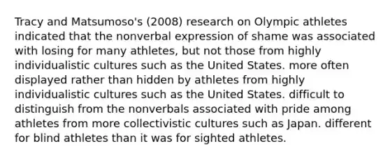 Tracy and Matsumoso's (2008) research on Olympic athletes indicated that the nonverbal expression of shame was associated with losing for many athletes, but not those from highly individualistic cultures such as the United States. more often displayed rather than hidden by athletes from highly individualistic cultures such as the United States. difficult to distinguish from the nonverbals associated with pride among athletes from more collectivistic cultures such as Japan. different for blind athletes than it was for sighted athletes.