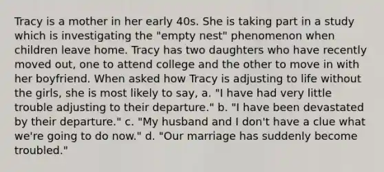 Tracy is a mother in her early 40s. She is taking part in a study which is investigating the "empty nest" phenomenon when children leave home. Tracy has two daughters who have recently moved out, one to attend college and the other to move in with her boyfriend. When asked how Tracy is adjusting to life without the girls, she is most likely to say, a. "I have had very little trouble adjusting to their departure." b. "I have been devastated by their departure." c. "My husband and I don't have a clue what we're going to do now." d. "Our marriage has suddenly become troubled."