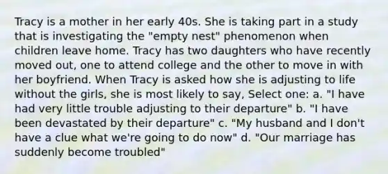 Tracy is a mother in her early 40s. She is taking part in a study that is investigating the "empty nest" phenomenon when children leave home. Tracy has two daughters who have recently moved out, one to attend college and the other to move in with her boyfriend. When Tracy is asked how she is adjusting to life without the girls, she is most likely to say, Select one: a. "I have had very little trouble adjusting to their departure" b. "I have been devastated by their departure" c. "My husband and I don't have a clue what we're going to do now" d. "Our marriage has suddenly become troubled"