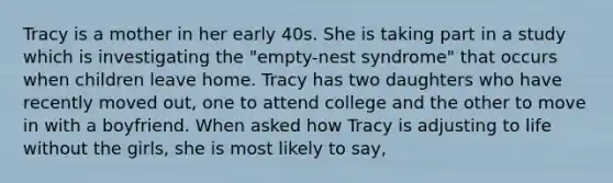 Tracy is a mother in her early 40s. She is taking part in a study which is investigating the "empty-nest syndrome" that occurs when children leave home. Tracy has two daughters who have recently moved out, one to attend college and the other to move in with a boyfriend. When asked how Tracy is adjusting to life without the girls, she is most likely to say,