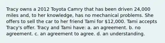 Tracy owns a 2012 Toyota Camry that has been driven 24,000 miles and, to her knowledge, has no mechanical problems. She offers to sell the car to her friend Tami for 12,000. Tami accepts Tracy's offer. Tracy and Tami have: a. an agreement. b. no agreement. c. an agreement to agree. d. an understanding.