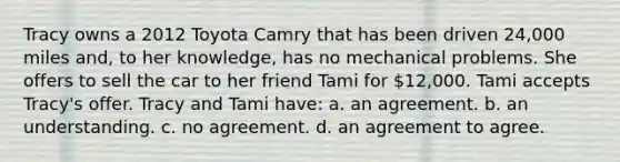 Tracy owns a 2012 Toyota Camry that has been driven 24,000 miles and, to her knowledge, has no mechanical problems. She offers to sell the car to her friend Tami for 12,000. Tami accepts Tracy's offer. Tracy and Tami have: a. an agreement. b. an understanding. c. no agreement. d. an agreement to agree.