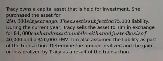 Tracy owns a capital asset that is held for investment. She purchased the asset for 250,000 six years ago. The asset is subject to a75,000 liability. During the current year, Tracy sells the asset to Tim in exchange for 94,000 cash and an automobile with an adjusted basis of40,000 and a 50,000 FMV. Tim also assumed the liability as part of the transaction. Determine the amount realized and the gain or loss realized by Tracy as a result of the transaction.