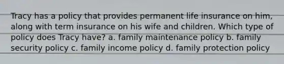 Tracy has a policy that provides permanent life insurance on him, along with term insurance on his wife and children. Which type of policy does Tracy have? a. family maintenance policy b. family security policy c. family income policy d. family protection policy