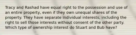 Tracy and Rashad have equal right to the possession and use of an entire property, even if they own unequal shares of the property. They have separate individual interests, including the right to sell those interests without consent of the other party. Which type of ownership interest do Stuart and Bub have?