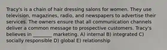 Tracy's is a chain of hair dressing salons for women. They use television, magazines, radio, and newspapers to advertise their services. The owners ensure that all communication channels deliver a common message to prospective customers. Tracy's believes in ________ marketing. A) internal B) integrated C) socially responsible D) global E) relationship