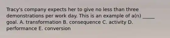 Tracy's company expects her to give no less than three demonstrations per work day. This is an example of a(n) _____ goal. A. transformation B. consequence C. activity D. performance E. conversion