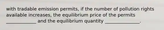 with tradable emission permits, if the number of pollution rights available increases, the equilibrium price of the permits _____________ and the equilibrium quantity _______________.