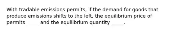 With tradable emissions permits, if the demand for goods that produce emissions shifts to the left, the equilibrium price of permits _____ and the equilibrium quantity _____.