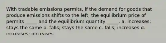 With tradable emissions permits, if the demand for goods that produce emissions shifts to the left, the equilibrium price of permits _____ and the equilibrium quantity _____. a. increases; stays the same b. falls; stays the same c. falls; increases d. increases; increases