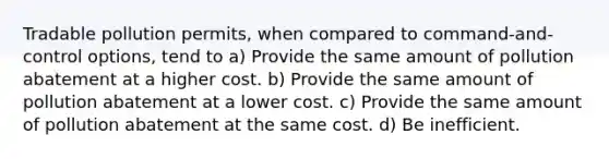 Tradable pollution permits, when compared to command-and-control options, tend to a) Provide the same amount of pollution abatement at a higher cost. b) Provide the same amount of pollution abatement at a lower cost. c) Provide the same amount of pollution abatement at the same cost. d) Be inefficient.