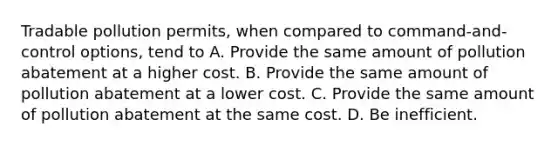 Tradable pollution permits, when compared to command-and-control options, tend to A. Provide the same amount of pollution abatement at a higher cost. B. Provide the same amount of pollution abatement at a lower cost. C. Provide the same amount of pollution abatement at the same cost. D. Be inefficient.