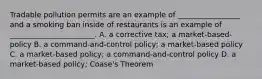 Tradable pollution permits are an example of _________________ and a smoking ban inside of restaurants is an example of _______________________. A. a corrective tax; a market-based-policy B. a command-and-control policy; a market-based policy C. a market-based policy; a command-and-control policy D. a market-based policy; Coase's Theorem