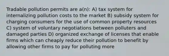 Tradable pollution permits are a(n): A) tax system for internalizing pollution costs to the market B) subsidy system for charging consumers for the use of common property resources C) system of voluntary negotiations between polluters and damaged parties D) organized exchange of licenses that enable firms which can cheaply reduce their pollution to benefit by allowing other firms to pay for polluting more