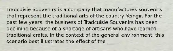 Tradcuisie Souvenirs is a company that manufactures souvenirs that represent the traditional arts of the country Yeingir. For the past few years, the business of Tradcuisie Souvenirs has been declining because of a shortage of artisans who have learned traditional crafts. In the context of the general environment, this scenario best illustrates the effect of the _____.