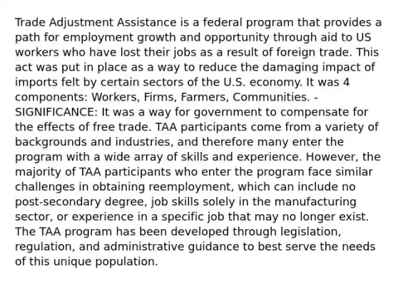 Trade Adjustment Assistance is a federal program that provides a path for employment growth and opportunity through aid to US workers who have lost their jobs as a result of foreign trade. This act was put in place as a way to reduce the damaging impact of imports felt by certain sectors of the U.S. economy. It was 4 components: Workers, Firms, Farmers, Communities. - SIGNIFICANCE: It was a way for government to compensate for the effects of free trade. TAA participants come from a variety of backgrounds and industries, and therefore many enter the program with a wide array of skills and experience. However, the majority of TAA participants who enter the program face similar challenges in obtaining reemployment, which can include no post-secondary degree, job skills solely in the manufacturing sector, or experience in a specific job that may no longer exist. The TAA program has been developed through legislation, regulation, and administrative guidance to best serve the needs of this unique population.