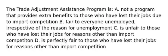 The Trade Adjustment Assistance Program is: A. not a program that provides extra benefits to those who have lost their jobs due to import competition B. fair to everyone unemployed, irrespective of the reason for unemployment C. is unfair to those who have lost their jobs for reasons other than import competiton D. is perfectly fair to those who have lost their jobs for reasons other than import competition