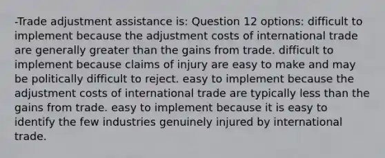 -Trade adjustment assistance is: Question 12 options: difficult to implement because the adjustment costs of international trade are generally greater than the gains from trade. difficult to implement because claims of injury are easy to make and may be politically difficult to reject. easy to implement because the adjustment costs of international trade are typically less than the gains from trade. easy to implement because it is easy to identify the few industries genuinely injured by international trade.