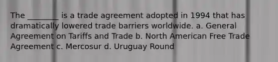 The ________ is a trade agreement adopted in 1994 that has dramatically lowered trade barriers worldwide. a. General Agreement on Tariffs and Trade b. North American Free Trade Agreement c. Mercosur d. Uruguay Round