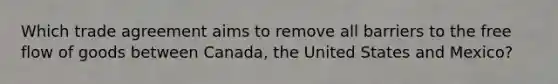 Which trade agreement aims to remove all barriers to the free flow of goods between Canada, the United States and Mexico?