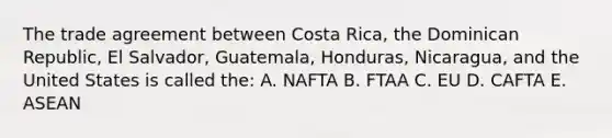 The trade agreement between Costa Rica, the Dominican Republic, El Salvador, Guatemala, Honduras, Nicaragua, and the United States is called the: A. NAFTA B. FTAA C. EU D. CAFTA E. ASEAN