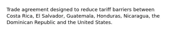 Trade agreement designed to reduce tariff barriers between Costa Rica, El Salvador, Guatemala, Honduras, Nicaragua, the Dominican Republic and the United States.