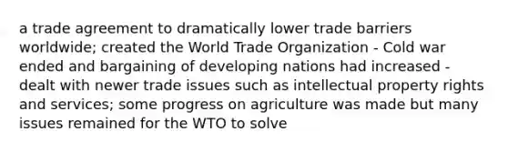 a trade agreement to dramatically lower trade barriers worldwide; created the World Trade Organization - Cold war ended and bargaining of developing nations had increased - dealt with newer trade issues such as intellectual property rights and services; some progress on agriculture was made but many issues remained for the WTO to solve