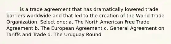 _____ is a trade agreement that has dramatically lowered trade barriers worldwide and that led to the creation of the World Trade Organization. Select one: a. The North American Free Trade Agreement b. The European Agreement c. General Agreement on Tariffs and Trade d. The Uruguay Round