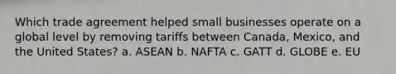 Which trade agreement helped small businesses operate on a global level by removing tariffs between Canada, Mexico, and the United States? a. ASEAN b. NAFTA c. GATT d. GLOBE e. EU