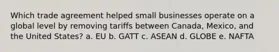 Which trade agreement helped small businesses operate on a global level by removing tariffs between Canada, Mexico, and the United States? a. EU b. GATT c. ASEAN d. GLOBE e. NAFTA