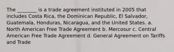 The ________ is a trade agreement instituted in 2005 that includes Costa Rica, the Dominican Republic, El Salvador, Guatemala, Honduras, Nicaragua, and the United States. a. North American Free Trade Agreement b. Mercosur c. Central American Free Trade Agreement d. General Agreement on Tariffs and Trade